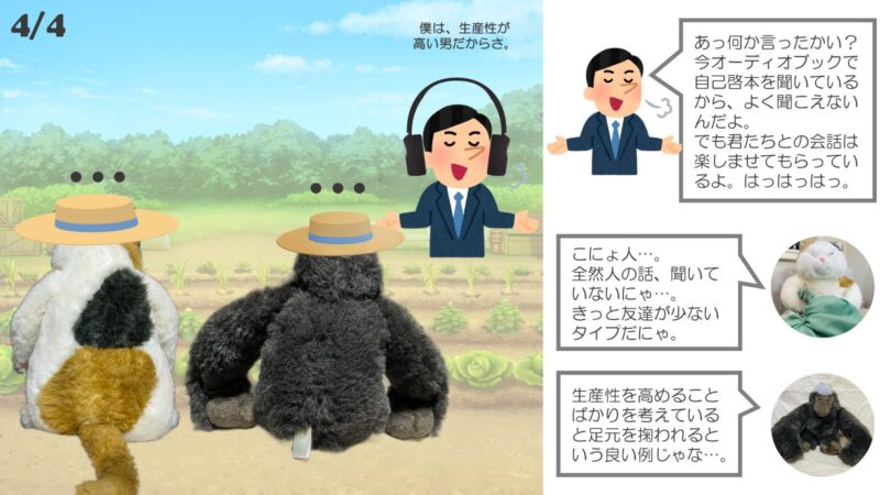 自慢げな男「あっ何か言ったかい？今オーディオブックで自己啓本を聞いているから、よく聞こえないんだよ。でも君たちとの会話は楽しませてもらっているよ。はっはっはっ。」 ふぁんこ「こにょ人…。全然人の話、聞いていないにゃ…。きっと友達が少ないタイプだにゃ。」 ごり爺「生産性を高めることばかりを考えていると足元を掬われるという良い例じゃな…。」